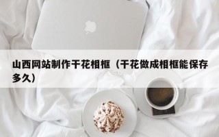 中国澳门山西网站制作干花相框（干花做成相框能保存多久）